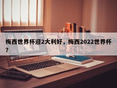 梅西世界杯迎2大利好，梅西2022世界杯？