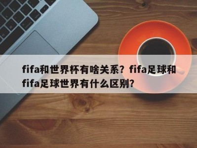 fifa和世界杯有啥关系？fifa足球和fifa足球世界有什么区别？