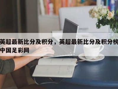 英超最新比分及积分，英超最新比分及积分榜中国足彩网