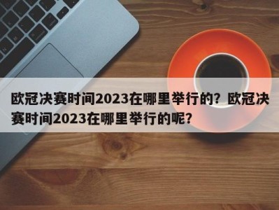 欧冠决赛时间2023在哪里举行的？欧冠决赛时间2023在哪里举行的呢？