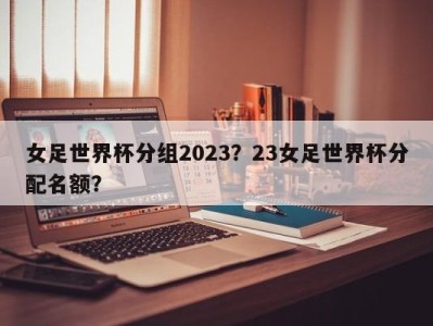 女足世界杯分组2023？23女足世界杯分配名额？