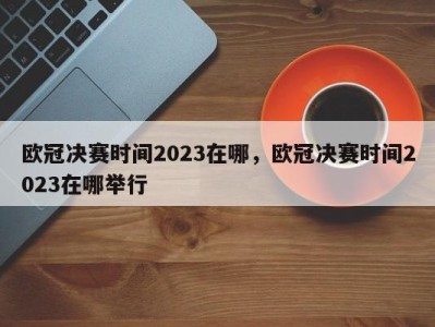 欧冠决赛时间2023在哪，欧冠决赛时间2023在哪举行