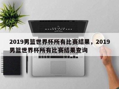 2019男篮世界杯所有比赛结果，2019男篮世界杯所有比赛结果查询