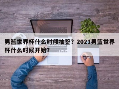 男篮世界杯什么时候抽签？2021男篮世界杯什么时候开始？