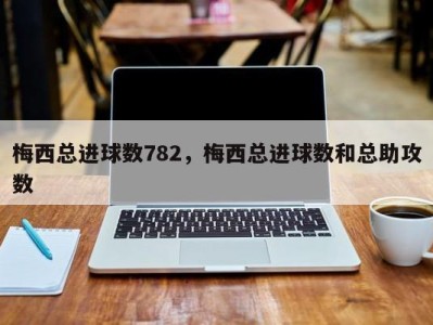梅西总进球数782，梅西总进球数和总助攻数