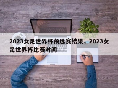 2023女足世界杯预选赛结果，2023女足世界杯比赛时间