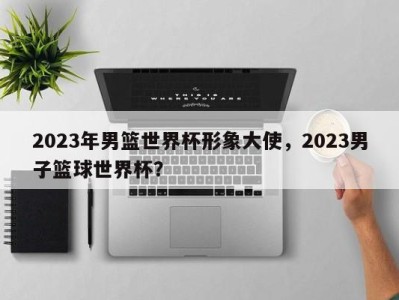 2023年男篮世界杯形象大使，2023男子篮球世界杯？