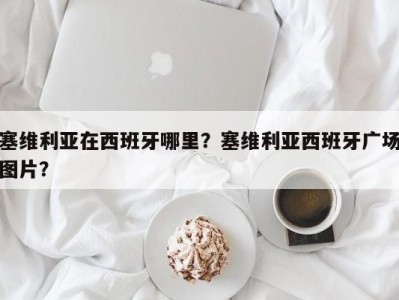 塞维利亚在西班牙哪里？塞维利亚西班牙广场图片？