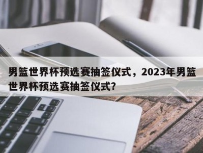 男篮世界杯预选赛抽签仪式，2023年男篮世界杯预选赛抽签仪式？