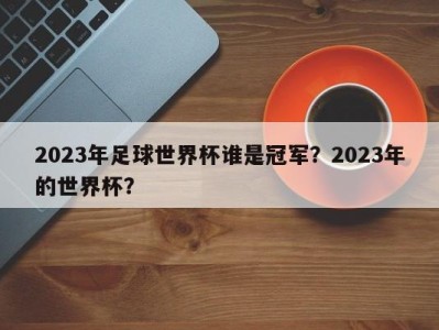 2023年足球世界杯谁是冠军？2023年的世界杯？