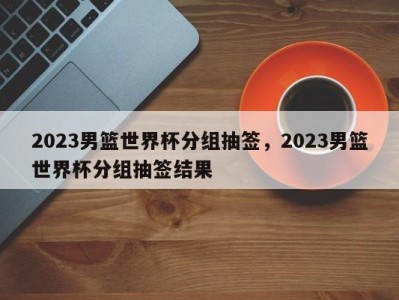 2023男篮世界杯分组抽签，2023男篮世界杯分组抽签结果