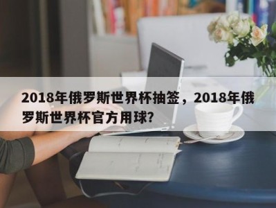 2018年俄罗斯世界杯抽签，2018年俄罗斯世界杯官方用球？