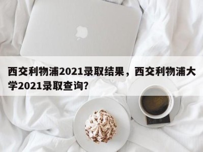 西交利物浦2021录取结果，西交利物浦大学2021录取查询？
