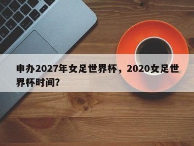 申办2027年女足世界杯，2020女足世界杯时间？
