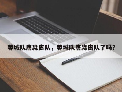蓉城队唐淼离队，蓉城队唐淼离队了吗？