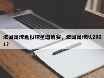 法国足球退役球星邀请赛，法国足球队2021？