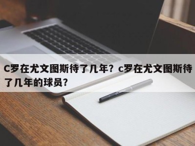 C罗在尤文图斯待了几年？c罗在尤文图斯待了几年的球员？