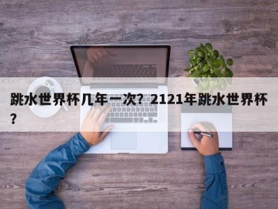 跳水世界杯几年一次？2121年跳水世界杯？
