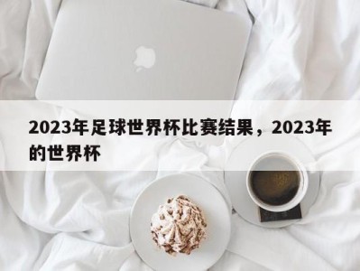 2023年足球世界杯比赛结果，2023年的世界杯