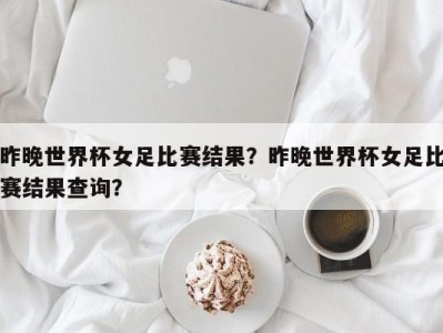 昨晚世界杯女足比赛结果？昨晚世界杯女足比赛结果查询？