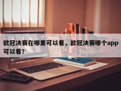 欧冠决赛在哪里可以看，欧冠决赛哪个app可以看？