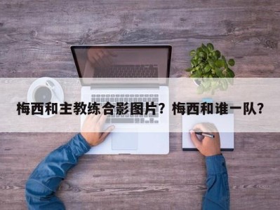 梅西和主教练合影图片？梅西和谁一队？