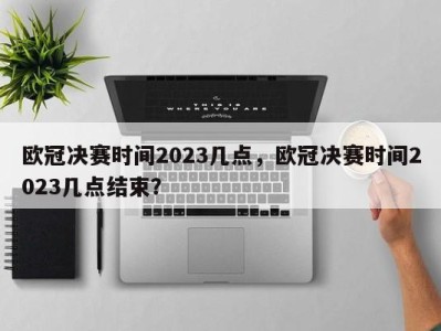 欧冠决赛时间2023几点，欧冠决赛时间2023几点结束？