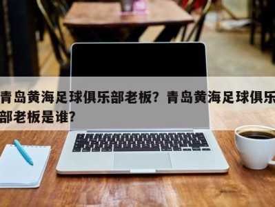 青岛黄海足球俱乐部老板？青岛黄海足球俱乐部老板是谁？