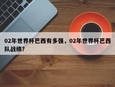 02年世界杯巴西有多强，02年世界杯巴西队战绩？