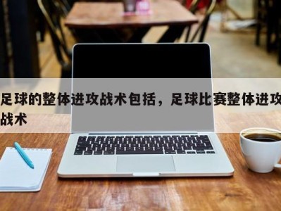 足球的整体进攻战术包括，足球比赛整体进攻战术