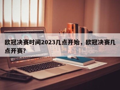欧冠决赛时间2023几点开始，欧冠决赛几点开赛？