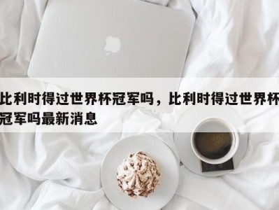 比利时得过世界杯冠军吗，比利时得过世界杯冠军吗最新消息