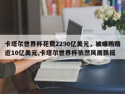 卡塔尔世界杯花费2290亿美元，被曝贿赂近10亿美元,卡塔尔世界杯依然风雨飘摇