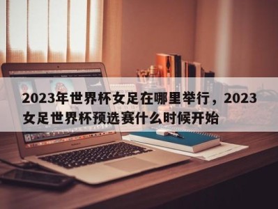 2023年世界杯女足在哪里举行，2023女足世界杯预选赛什么时候开始