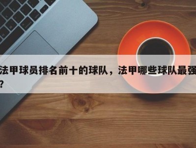 法甲球员排名前十的球队，法甲哪些球队最强？
