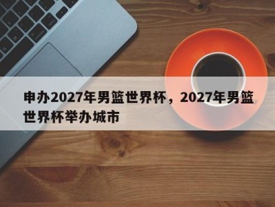 申办2027年男篮世界杯，2027年男篮世界杯举办城市