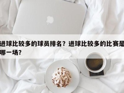 进球比较多的球员排名？进球比较多的比赛是哪一场？