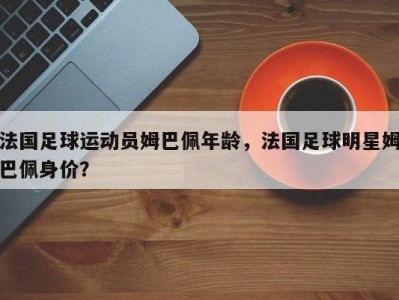法国足球运动员姆巴佩年龄，法国足球明星姆巴佩身价？