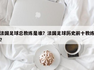法国足球总教练是谁？法国足球历史前十教练？