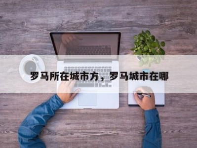 罗马所在城市方，罗马城市在哪