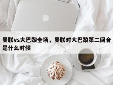 曼联vs大巴黎全场，曼联对大巴黎第二回合是什么时候
