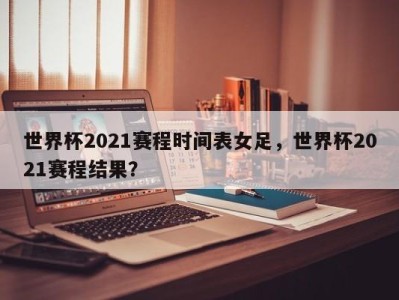世界杯2021赛程时间表女足，世界杯2021赛程结果？