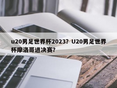 u20男足世界杯2023？U20男足世界杯摩洛哥进决赛？