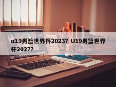 u19男篮世界杯2023？U19男篮世界杯2027？