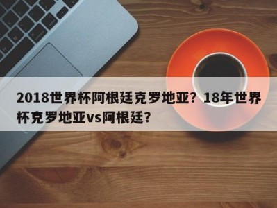 2018世界杯阿根廷克罗地亚？18年世界杯克罗地亚vs阿根廷？