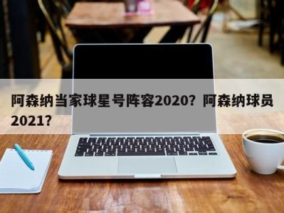 阿森纳当家球星号阵容2020？阿森纳球员2021？