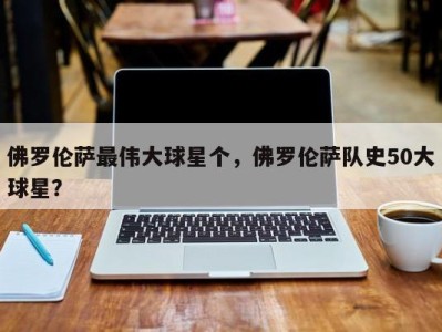 佛罗伦萨最伟大球星个，佛罗伦萨队史50大球星？
