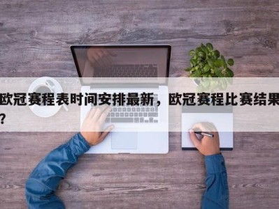 欧冠赛程表时间安排最新，欧冠赛程比赛结果？
