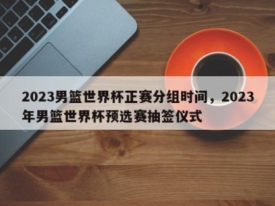 2023男篮世界杯正赛分组时间，2023年男篮世界杯预选赛抽签仪式