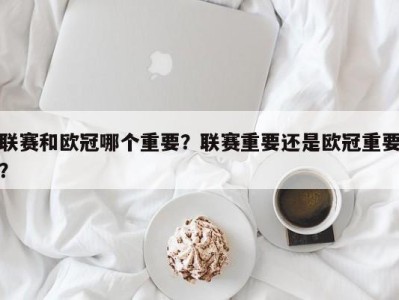 联赛和欧冠哪个重要？联赛重要还是欧冠重要？